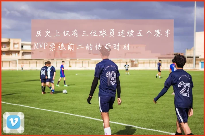 历史上仅有三位球员连续五个赛季MVP票选前二的传奇时刻