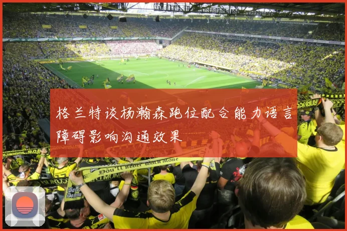格兰特谈杨瀚森跑位配合能力语言障碍影响沟通效果