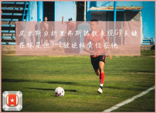 皮尔斯分析里弗斯执教表现G7关键在球星但3-1被逆转责任在他