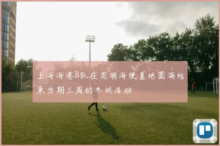 上海海港B队在昆明海埂基地圆满结束为期三周的冬训活动