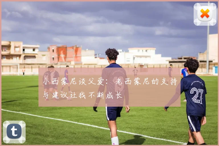 小西蒙尼谈父爱：老西蒙尼的支持与建议让我不断成长