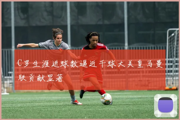 C罗生涯进球数逼近千球大关皇马曼联贡献显著