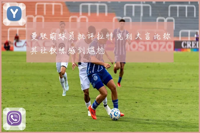 曼联前球员批评拉特克利夫言论称其让教练感到尴尬