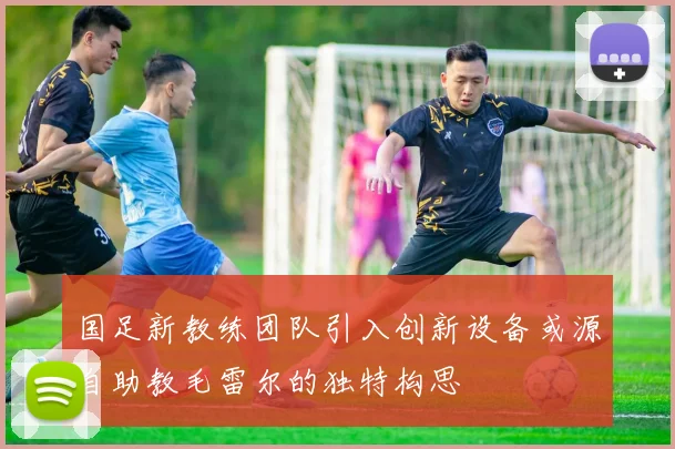 国足新教练团队引入创新设备或源自助教毛雷尔的独特构思
