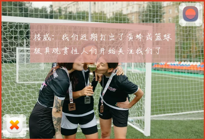 格威：我们近期打出了黄蜂式篮球极具观赏性人们开始关注我们了