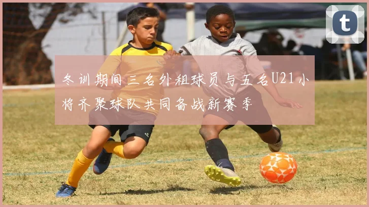 冬训期间三名外租球员与五名U21小将齐聚球队共同备战新赛季