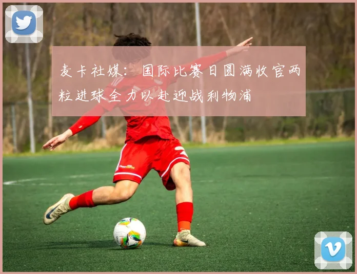 麦卡社媒：国际比赛日圆满收官两粒进球全力以赴迎战利物浦