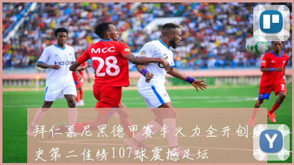 拜仁慕尼黑德甲赛季火力全开创历史第二佳绩107球震撼足坛