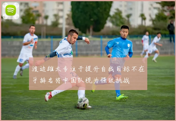 渡边雄太专注于提升自我目标不在乎排名将中国队视为强敌挑战