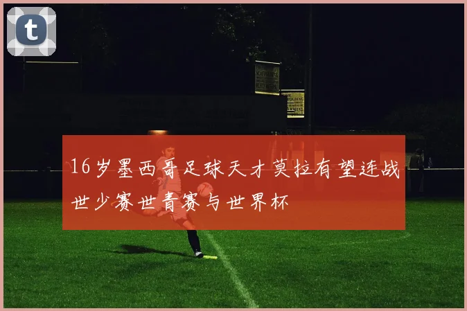 16岁墨西哥足球天才莫拉有望连战世少赛世青赛与世界杯