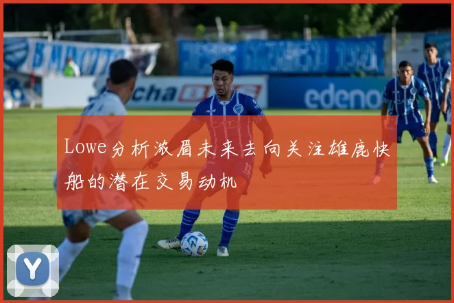 Lowe分析浓眉未来去向关注雄鹿快船的潜在交易动机