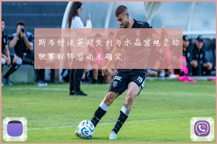 斯洛特谈英超失利与水晶宫绝杀称联赛杯阵容尚未确定