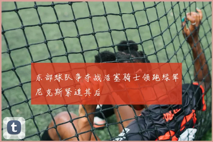 东部球队争夺战活塞骑士领跑绿军尼克斯紧追其后