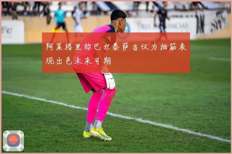 阿莱格里称巴尔泰萨吉仅为抽筋表现出色未来可期