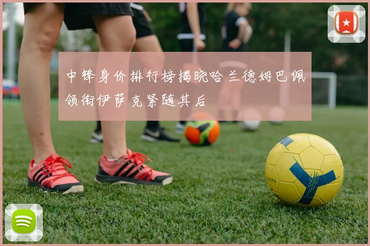 中锋身价排行榜揭晓哈兰德姆巴佩领衔伊萨克紧随其后
