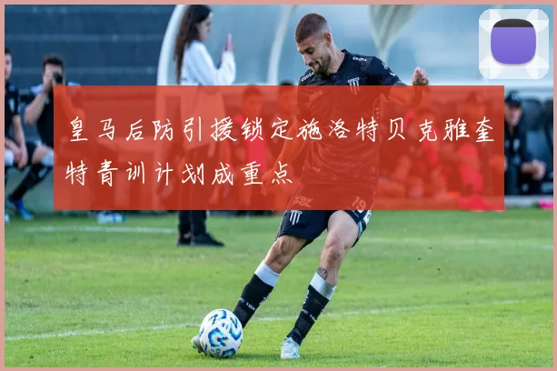 皇马后防引援锁定施洛特贝克雅奎特青训计划成重点
