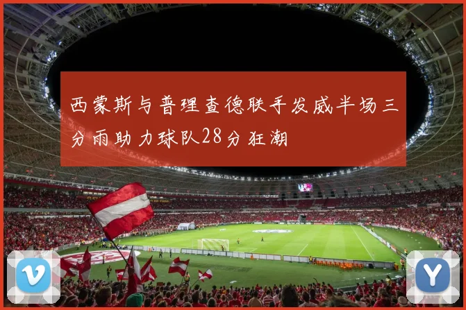 西蒙斯与普理查德联手发威半场三分雨助力球队28分狂潮
