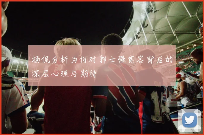 杨侃分析为何对郭士强宽容背后的深层心理与期待