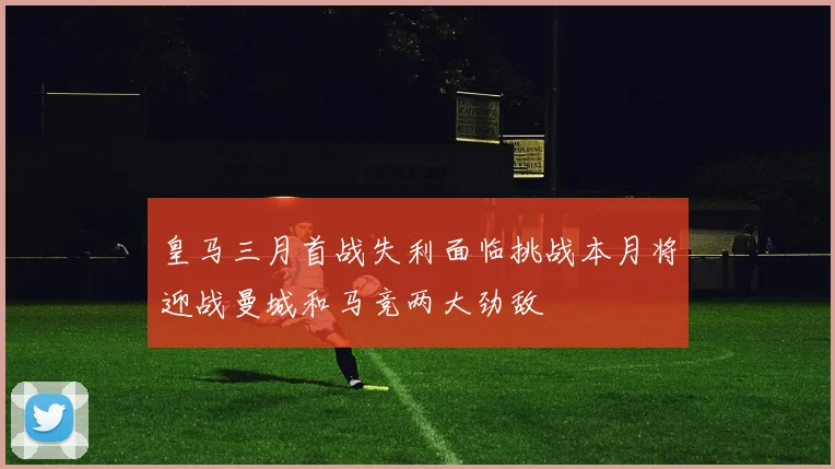 皇马三月首战失利面临挑战本月将迎战曼城和马竞两大劲敌