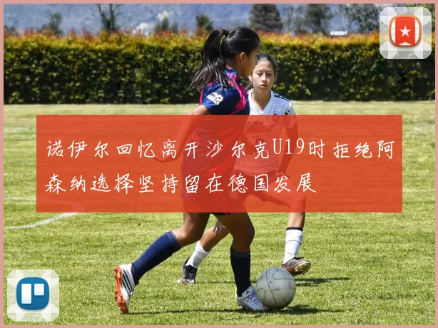 诺伊尔回忆离开沙尔克U19时拒绝阿森纳选择坚持留在德国发展