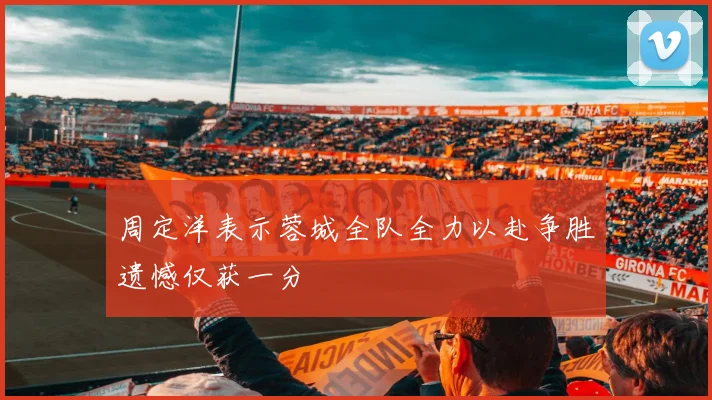 周定洋表示蓉城全队全力以赴争胜遗憾仅获一分