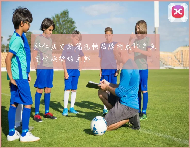 拜仁历史新篇孔帕尼续约成15年来首位延续的主帅