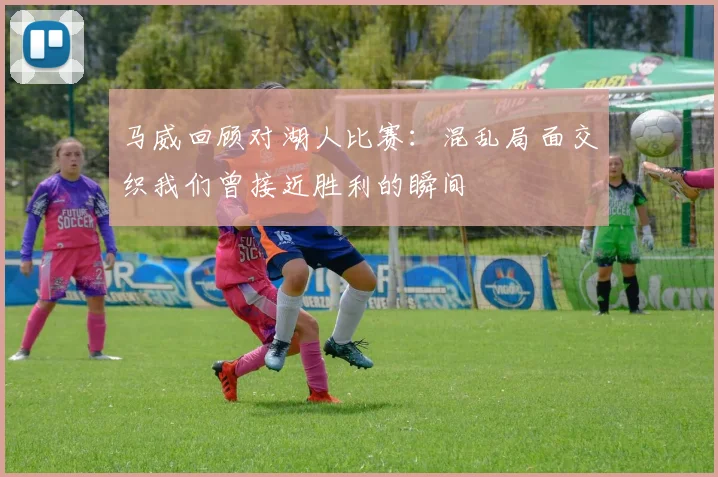 马威回顾对湖人比赛：混乱局面交织我们曾接近胜利的瞬间