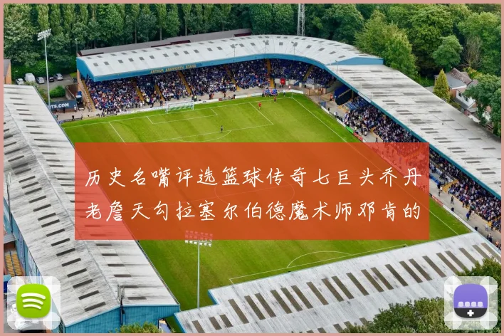 历史名嘴评选篮球传奇七巨头乔丹老詹天勾拉塞尔伯德魔术师邓肯的巅峰之路