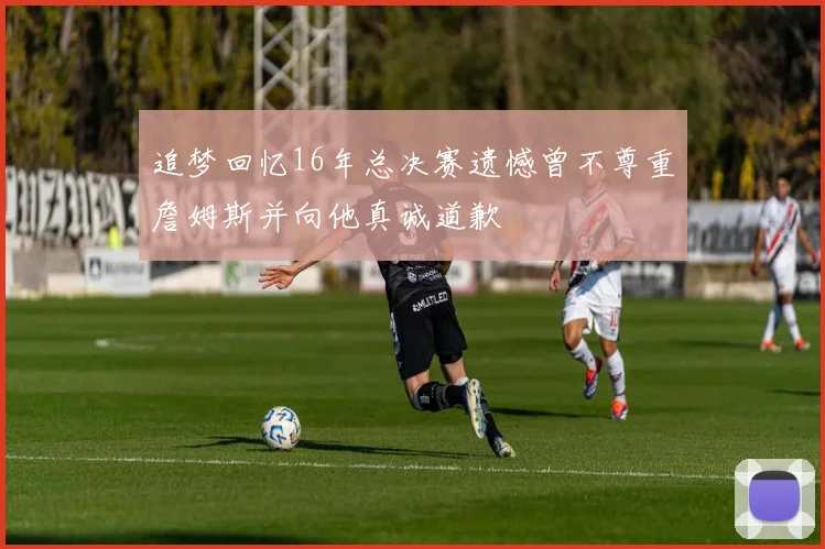 追梦回忆16年总决赛遗憾曾不尊重詹姆斯并向他真诚道歉