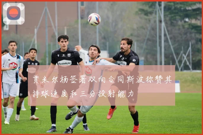 贾米尔杨签署双向合同斯波称赞其持球速度和三分投射能力