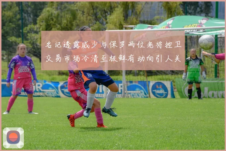 名记透露威少与保罗两位老将控卫交易市场冷清至极鲜有动向引人关注