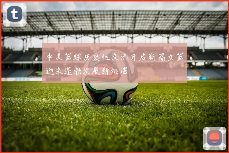 中美篮球历史性交流开启新篇女篮迎来蓬勃发展新机遇