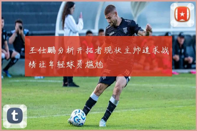 王仕鹏分析开拓者现状主帅追求战绩让年轻球员尴尬
