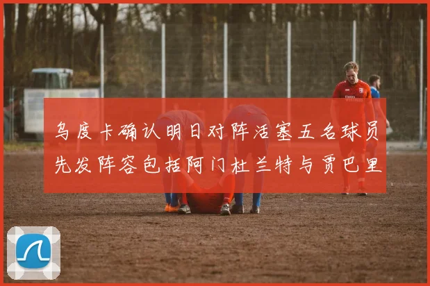 乌度卡确认明日对阵活塞五名球员先发阵容包括阿门杜兰特与贾巴里申京亚当斯