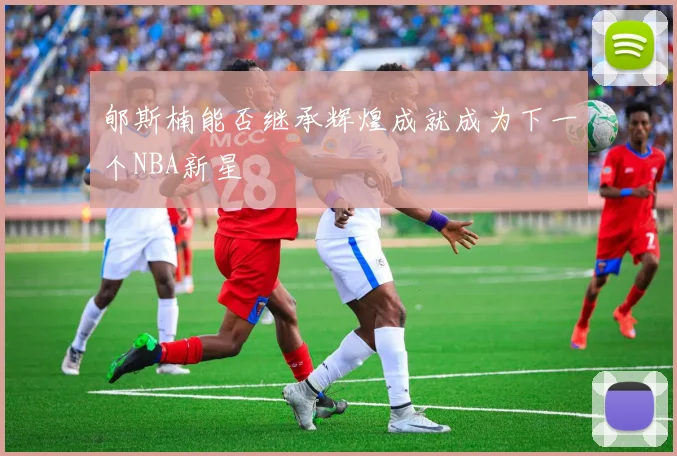 郇斯楠能否继承辉煌成就成为下一个NBA新星